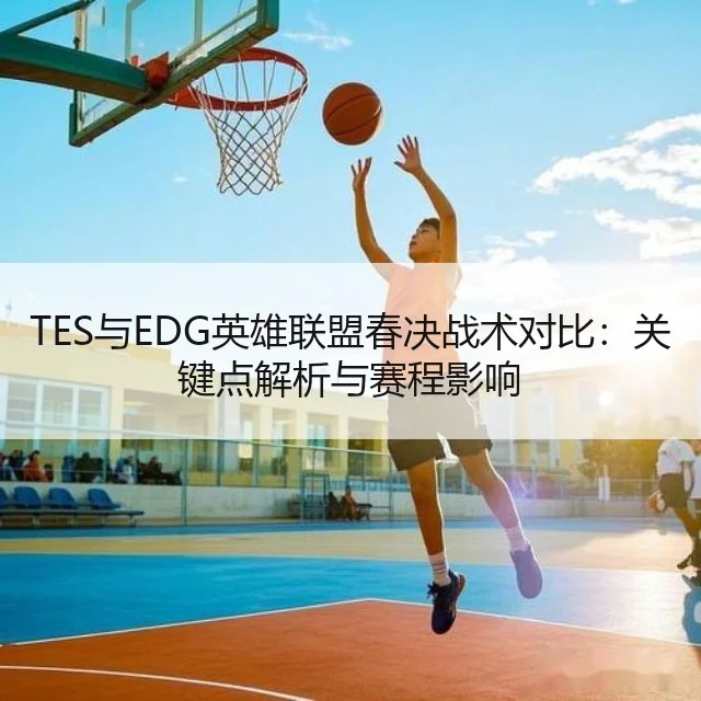 TES与EDG英雄联盟春决战术对比:关键点解析与赛程影响